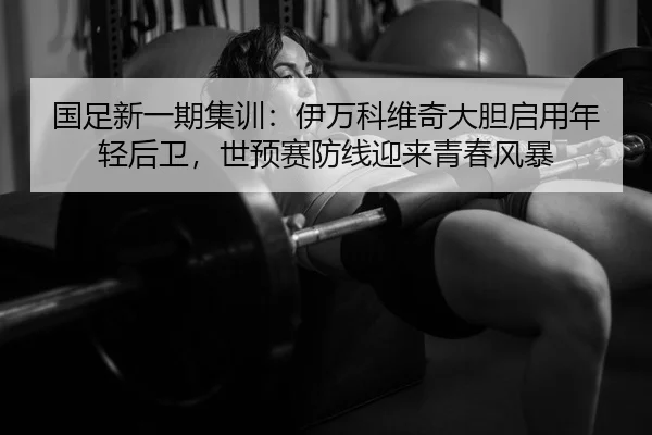 国足新一期集训：伊万科维奇大胆启用年轻后卫，世预赛防线迎来青春风暴