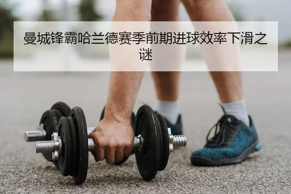 曼城锋霸哈兰德赛季前期进球效率下滑之谜